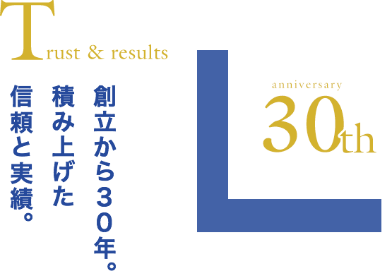 Trust & results 創立から30年。積み上げた信頼と実績。anniversary30th
